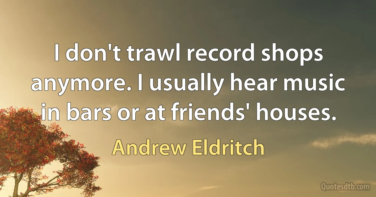 I don't trawl record shops anymore. I usually hear music in bars or at friends' houses. (Andrew Eldritch)