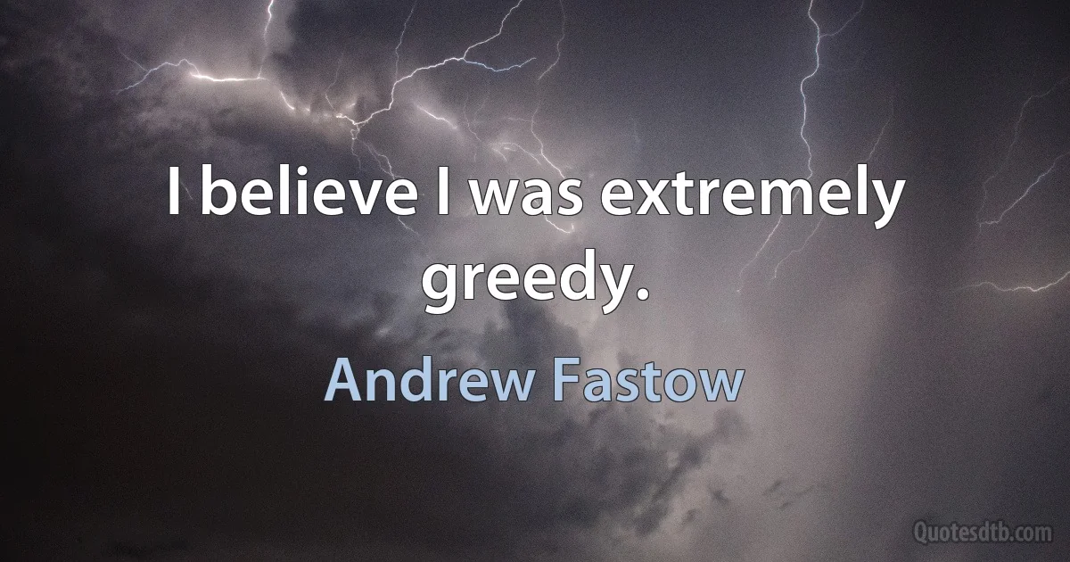 I believe I was extremely greedy. (Andrew Fastow)