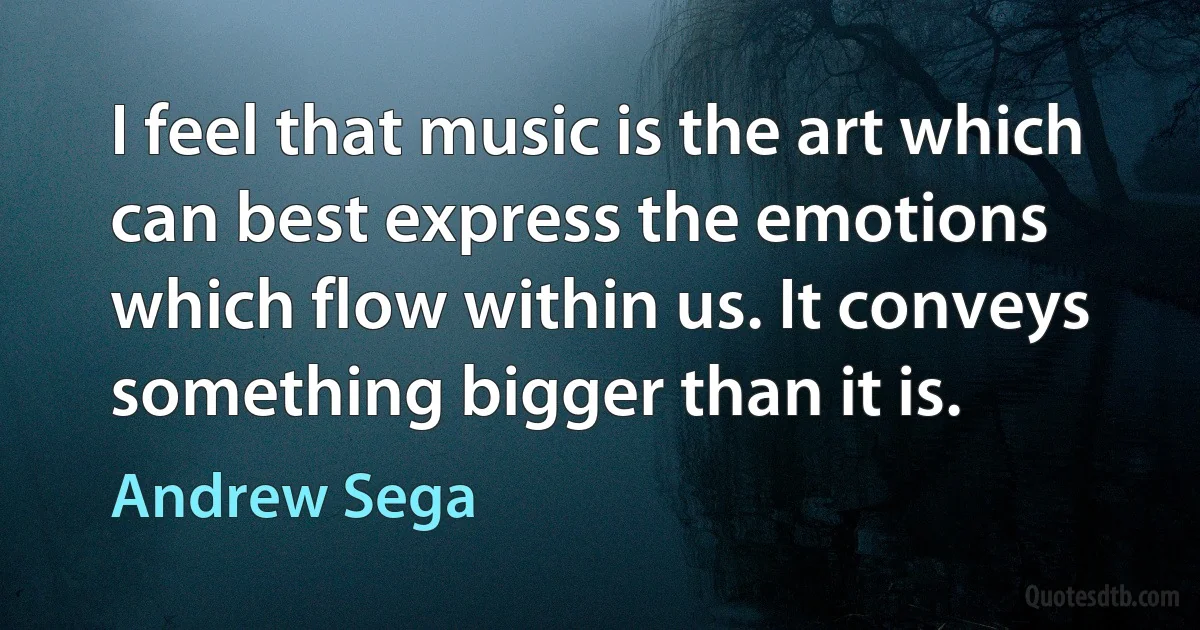 I feel that music is the art which can best express the emotions which flow within us. It conveys something bigger than it is. (Andrew Sega)