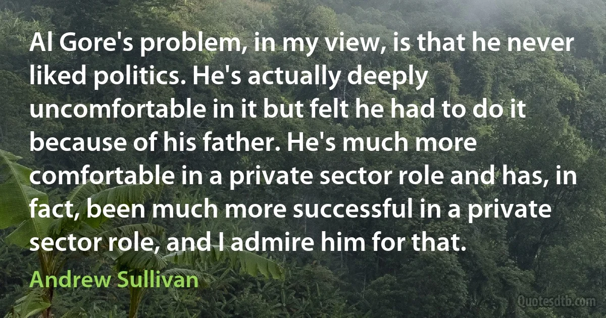 Al Gore's problem, in my view, is that he never liked politics. He's actually deeply uncomfortable in it but felt he had to do it because of his father. He's much more comfortable in a private sector role and has, in fact, been much more successful in a private sector role, and I admire him for that. (Andrew Sullivan)