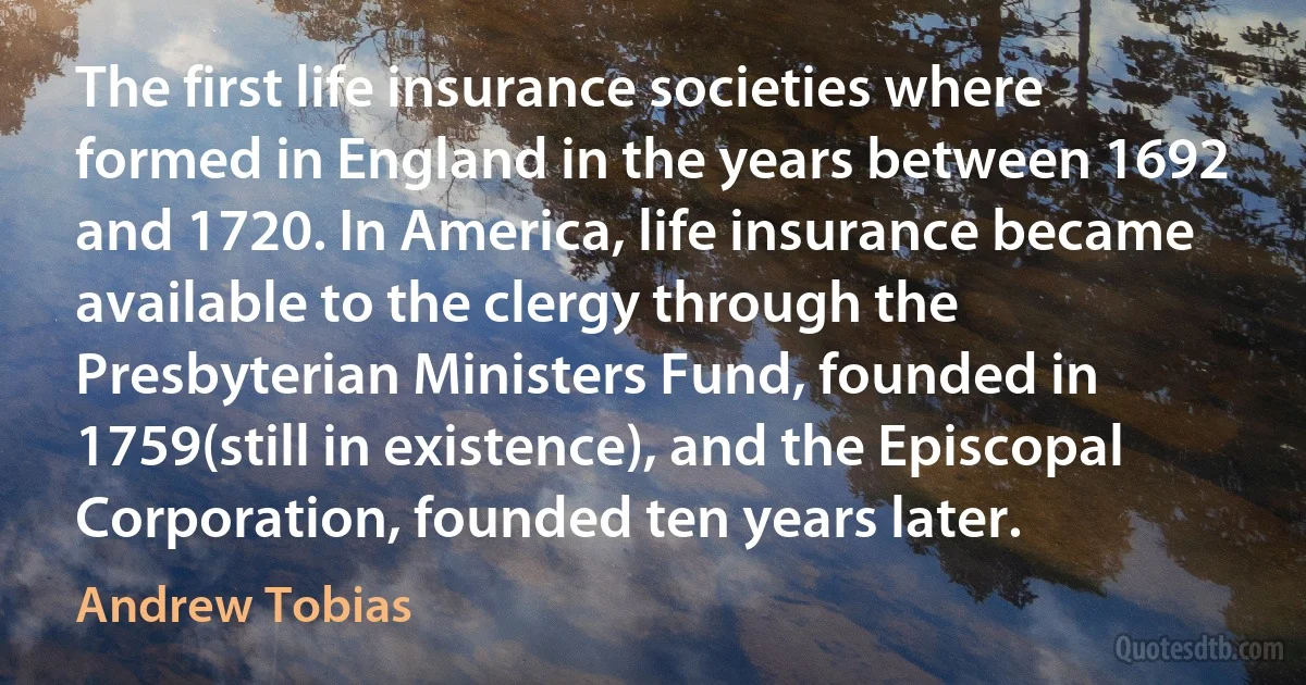 The first life insurance societies where formed in England in the years between 1692 and 1720. In America, life insurance became available to the clergy through the Presbyterian Ministers Fund, founded in 1759(still in existence), and the Episcopal Corporation, founded ten years later. (Andrew Tobias)