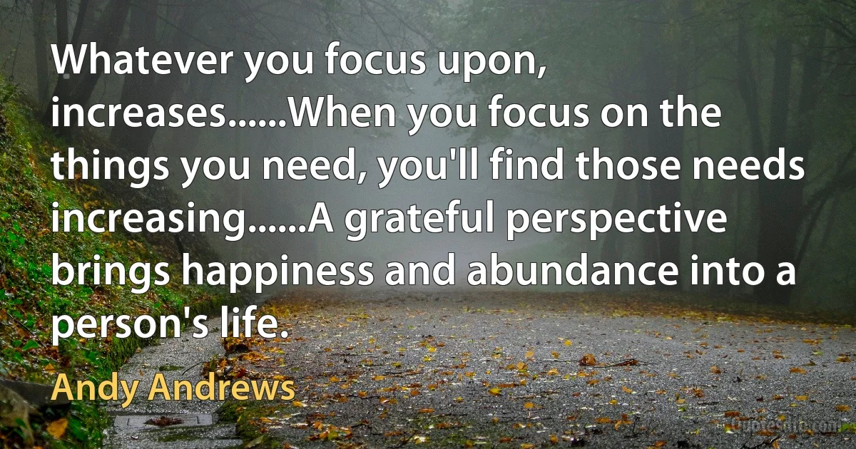 Whatever you focus upon, increases......When you focus on the things you need, you'll find those needs increasing......A grateful perspective brings happiness and abundance into a person's life. (Andy Andrews)