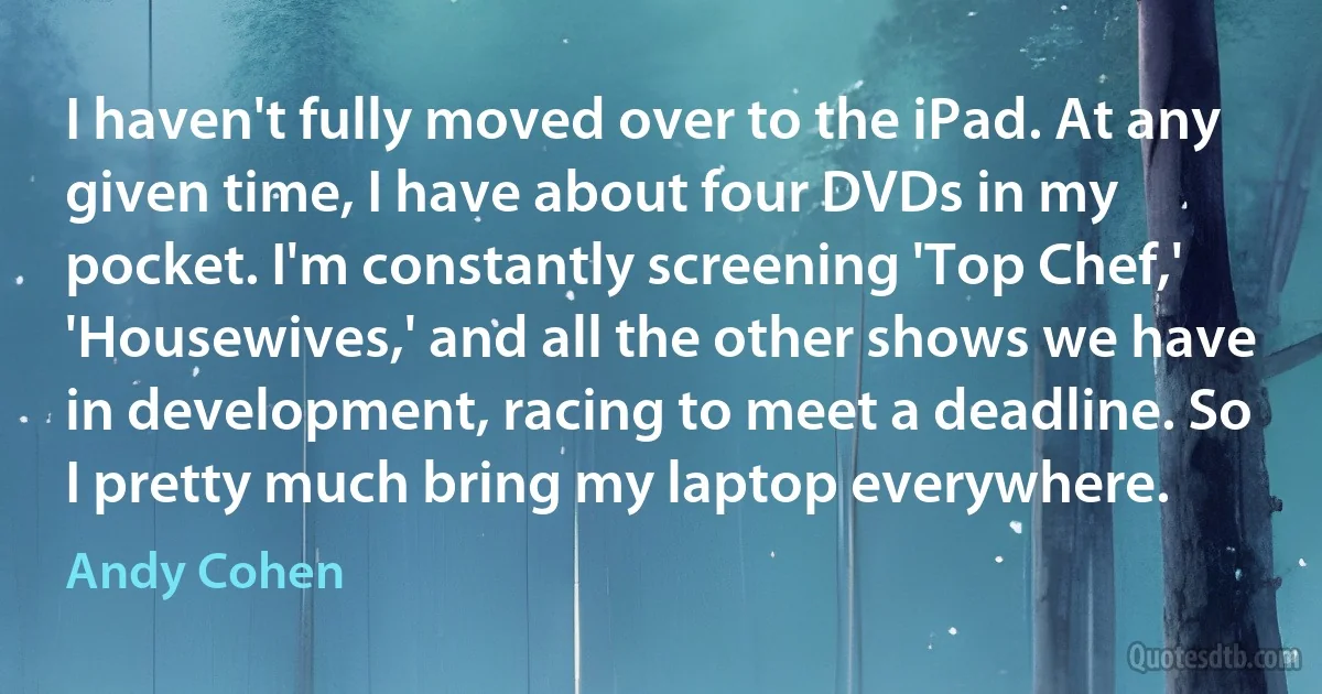 I haven't fully moved over to the iPad. At any given time, I have about four DVDs in my pocket. I'm constantly screening 'Top Chef,' 'Housewives,' and all the other shows we have in development, racing to meet a deadline. So I pretty much bring my laptop everywhere. (Andy Cohen)