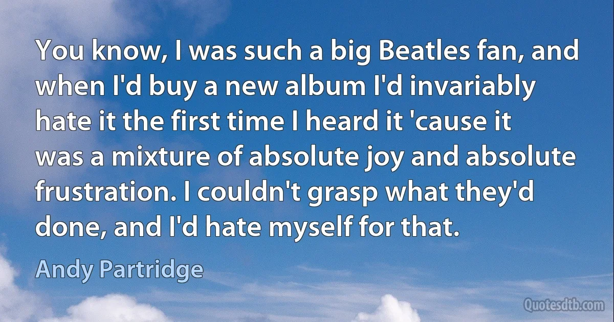 You know, I was such a big Beatles fan, and when I'd buy a new album I'd invariably hate it the first time I heard it 'cause it was a mixture of absolute joy and absolute frustration. I couldn't grasp what they'd done, and I'd hate myself for that. (Andy Partridge)