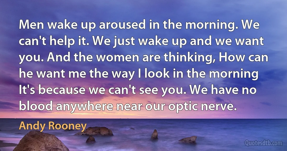 Men wake up aroused in the morning. We can't help it. We just wake up and we want you. And the women are thinking, How can he want me the way I look in the morning It's because we can't see you. We have no blood anywhere near our optic nerve. (Andy Rooney)