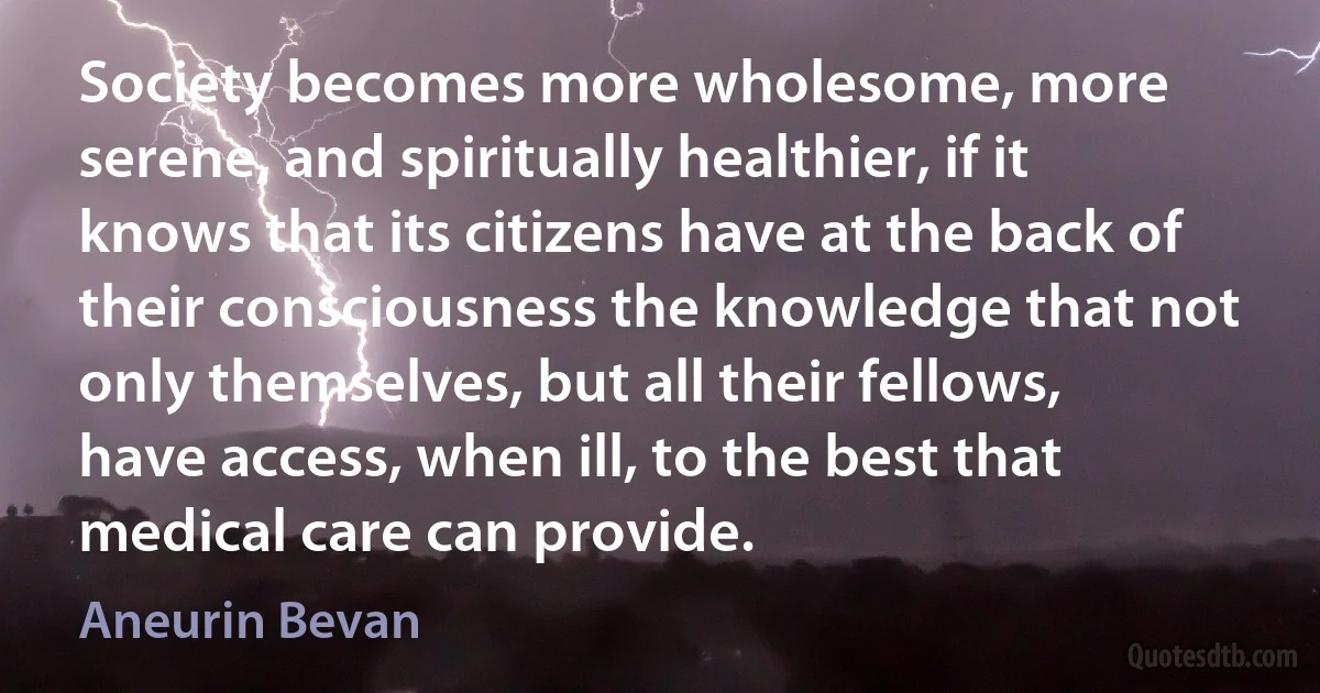 Society becomes more wholesome, more serene, and spiritually healthier, if it knows that its citizens have at the back of their consciousness the knowledge that not only themselves, but all their fellows, have access, when ill, to the best that medical care can provide. (Aneurin Bevan)