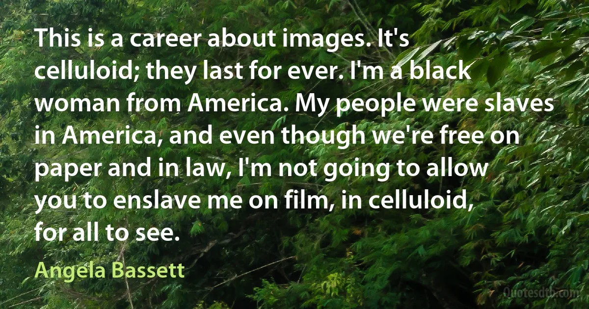 This is a career about images. It's celluloid; they last for ever. I'm a black woman from America. My people were slaves in America, and even though we're free on paper and in law, I'm not going to allow you to enslave me on film, in celluloid, for all to see. (Angela Bassett)