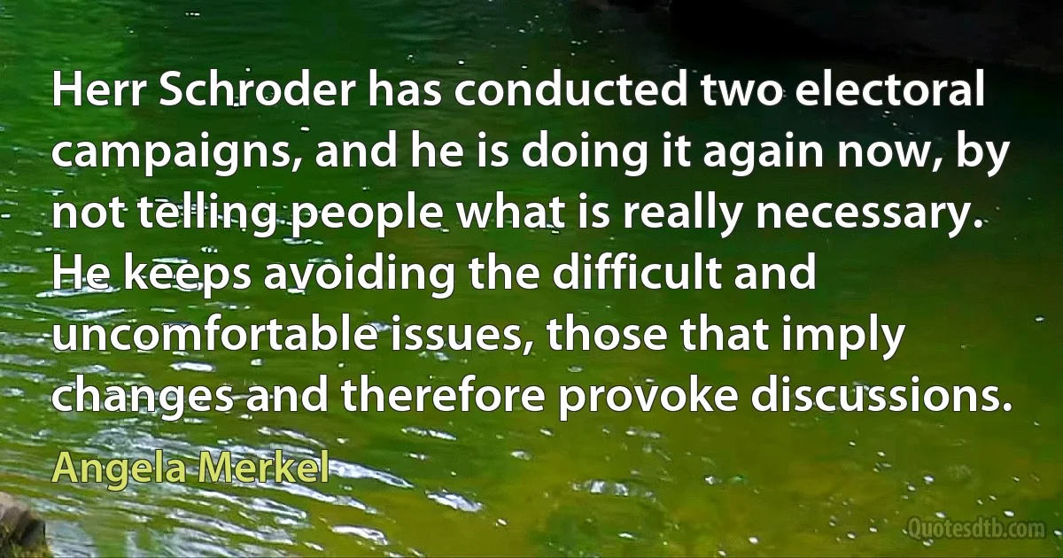 Herr Schroder has conducted two electoral campaigns, and he is doing it again now, by not telling people what is really necessary. He keeps avoiding the difficult and uncomfortable issues, those that imply changes and therefore provoke discussions. (Angela Merkel)