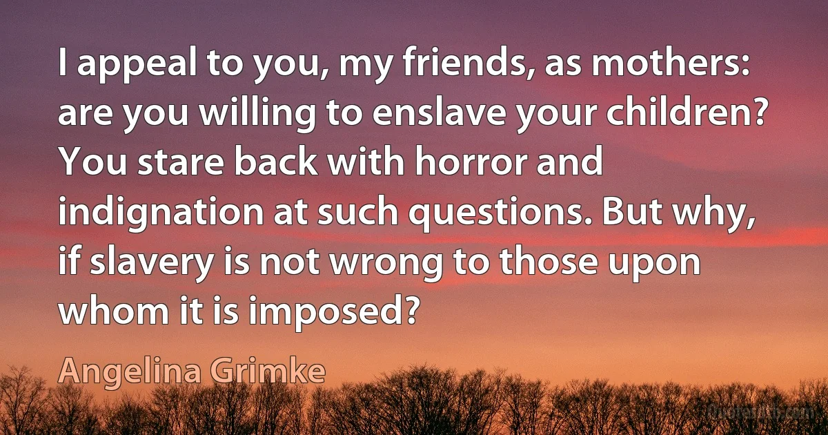 I appeal to you, my friends, as mothers: are you willing to enslave your children? You stare back with horror and indignation at such questions. But why, if slavery is not wrong to those upon whom it is imposed? (Angelina Grimke)