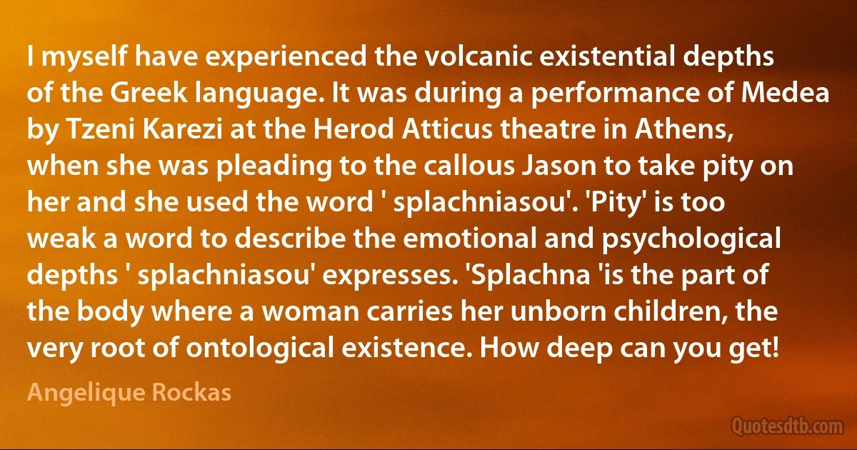 I myself have experienced the volcanic existential depths of the Greek language. It was during a performance of Medea by Tzeni Karezi at the Herod Atticus theatre in Athens, when she was pleading to the callous Jason to take pity on her and she used the word ' splachniasou'. 'Pity' is too weak a word to describe the emotional and psychological depths ' splachniasou' expresses. 'Splachna 'is the part of the body where a woman carries her unborn children, the very root of ontological existence. How deep can you get! (Angelique Rockas)