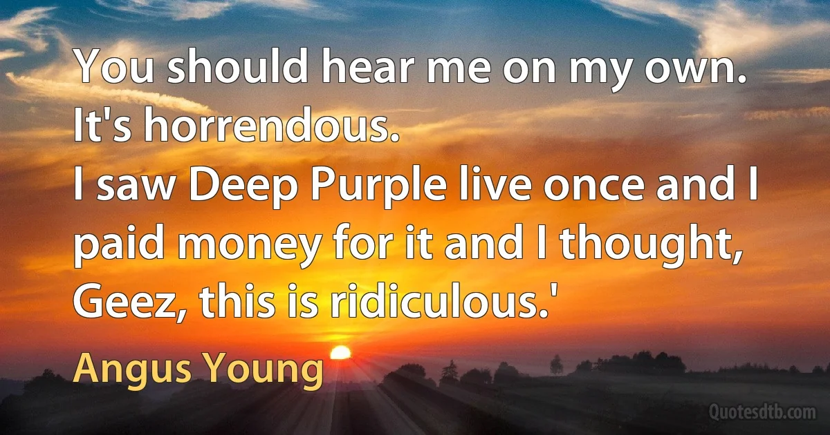 You should hear me on my own. It's horrendous.
I saw Deep Purple live once and I paid money for it and I thought, Geez, this is ridiculous.' (Angus Young)