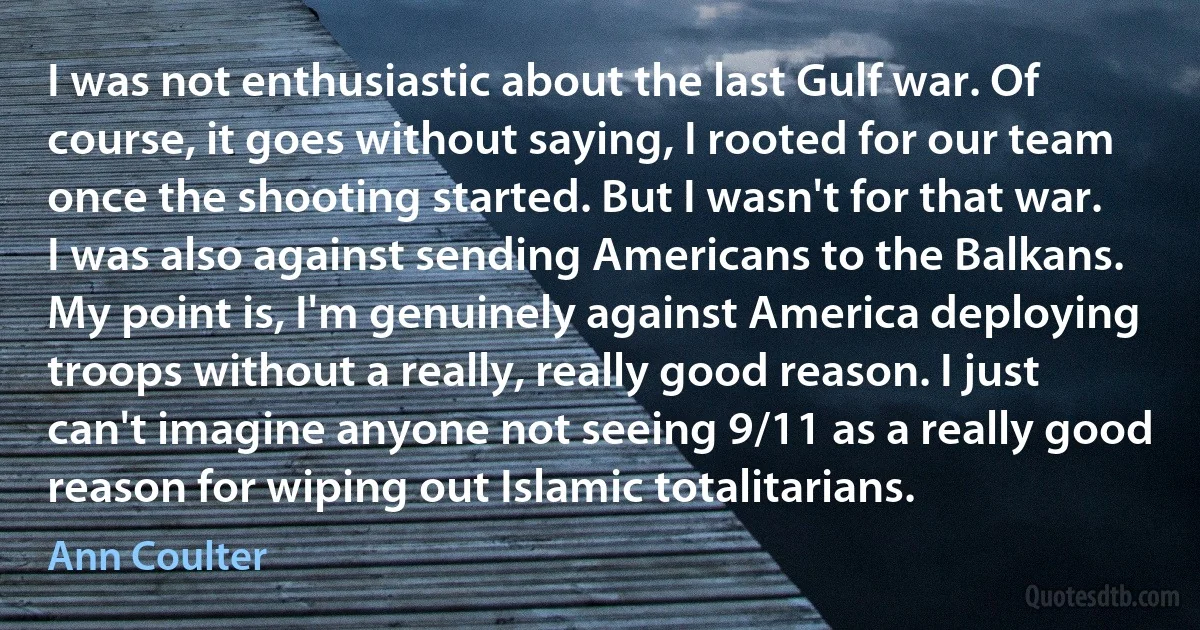 I was not enthusiastic about the last Gulf war. Of course, it goes without saying, I rooted for our team once the shooting started. But I wasn't for that war. I was also against sending Americans to the Balkans. My point is, I'm genuinely against America deploying troops without a really, really good reason. I just can't imagine anyone not seeing 9/11 as a really good reason for wiping out Islamic totalitarians. (Ann Coulter)