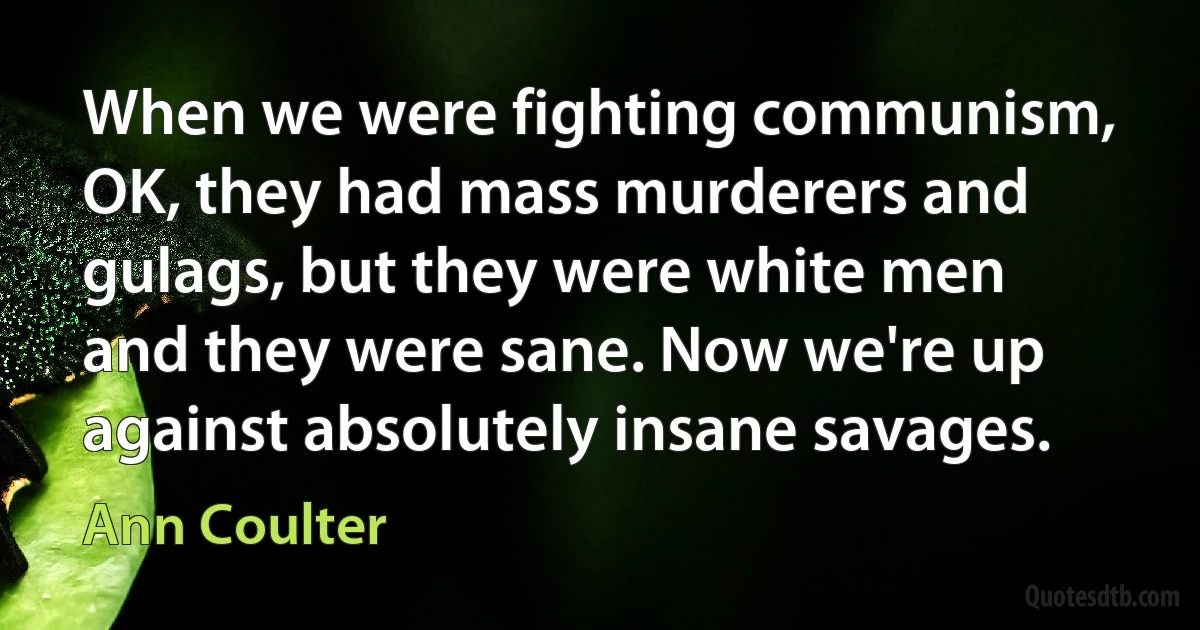 When we were fighting communism, OK, they had mass murderers and gulags, but they were white men and they were sane. Now we're up against absolutely insane savages. (Ann Coulter)