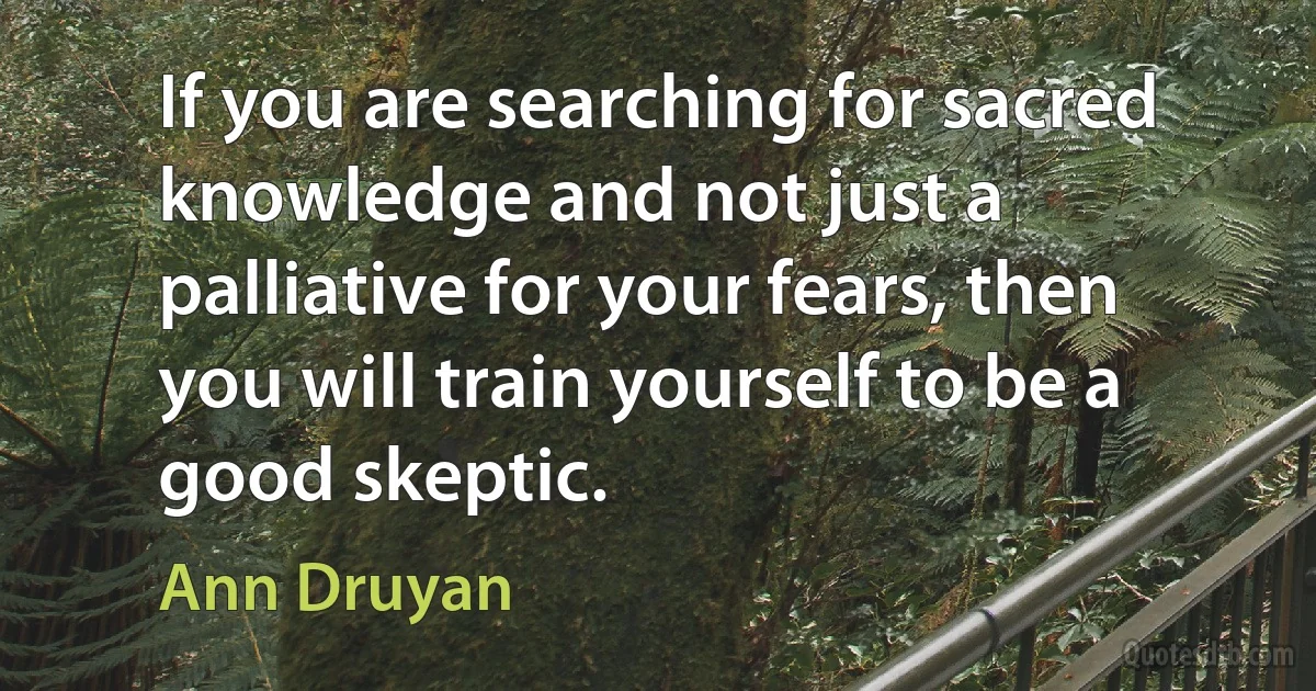 If you are searching for sacred knowledge and not just a palliative for your fears, then you will train yourself to be a good skeptic. (Ann Druyan)