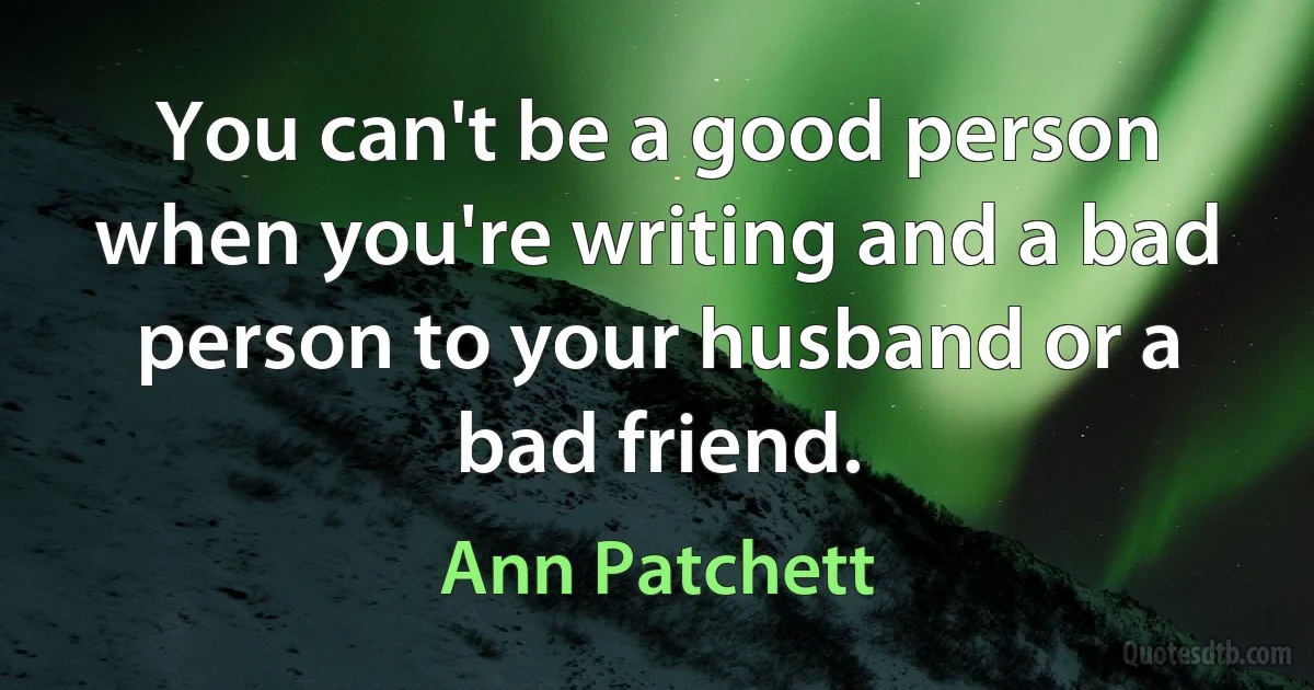 You can't be a good person when you're writing and a bad person to your husband or a bad friend. (Ann Patchett)