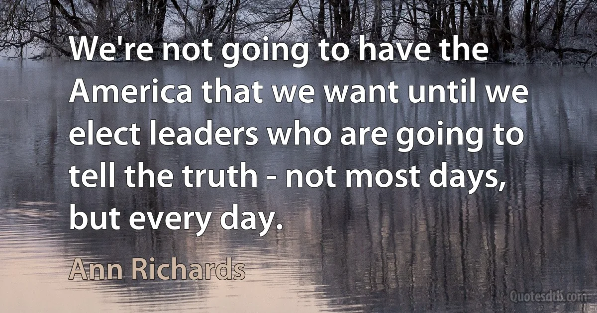 We're not going to have the America that we want until we elect leaders who are going to tell the truth - not most days, but every day. (Ann Richards)