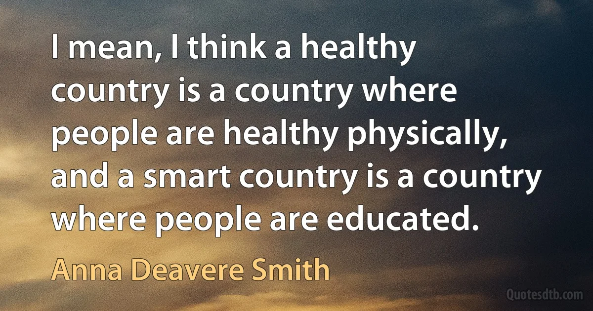 I mean, I think a healthy country is a country where people are healthy physically, and a smart country is a country where people are educated. (Anna Deavere Smith)