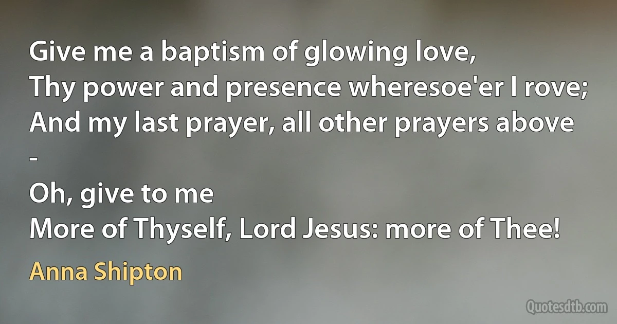 Give me a baptism of glowing love,
Thy power and presence wheresoe'er I rove;
And my last prayer, all other prayers above -
Oh, give to me
More of Thyself, Lord Jesus: more of Thee! (Anna Shipton)