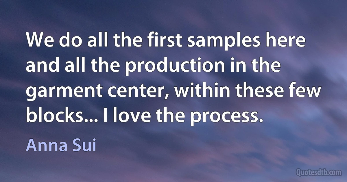 We do all the first samples here and all the production in the garment center, within these few blocks... I love the process. (Anna Sui)