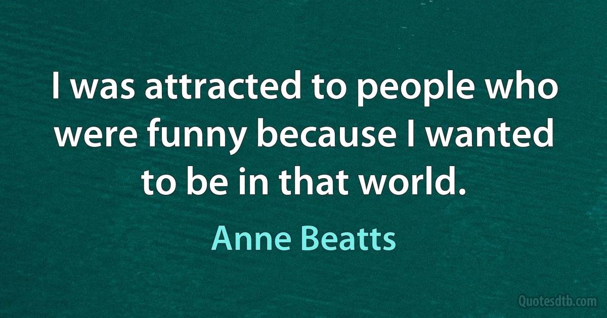 I was attracted to people who were funny because I wanted to be in that world. (Anne Beatts)