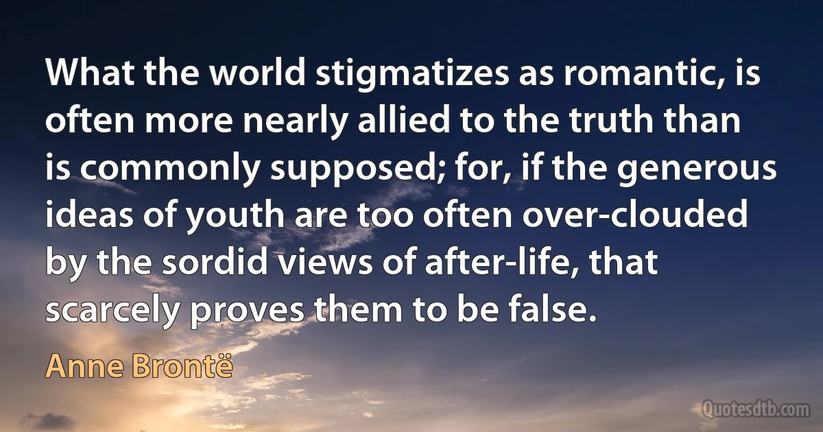 What the world stigmatizes as romantic, is often more nearly allied to the truth than is commonly supposed; for, if the generous ideas of youth are too often over-clouded by the sordid views of after-life, that scarcely proves them to be false. (Anne Brontë)