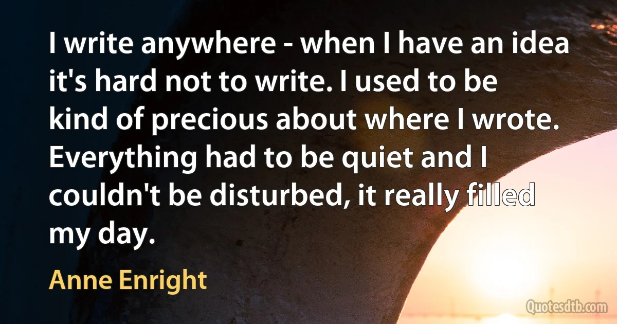 I write anywhere - when I have an idea it's hard not to write. I used to be kind of precious about where I wrote. Everything had to be quiet and I couldn't be disturbed, it really filled my day. (Anne Enright)