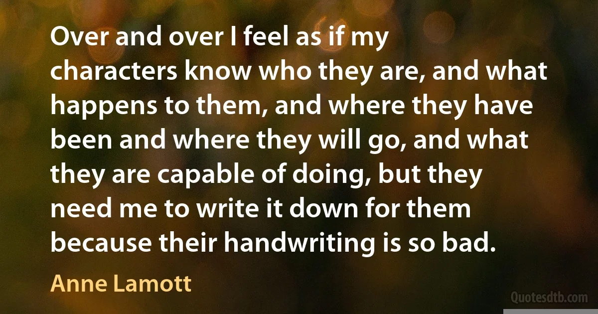 Over and over I feel as if my characters know who they are, and what happens to them, and where they have been and where they will go, and what they are capable of doing, but they need me to write it down for them because their handwriting is so bad. (Anne Lamott)