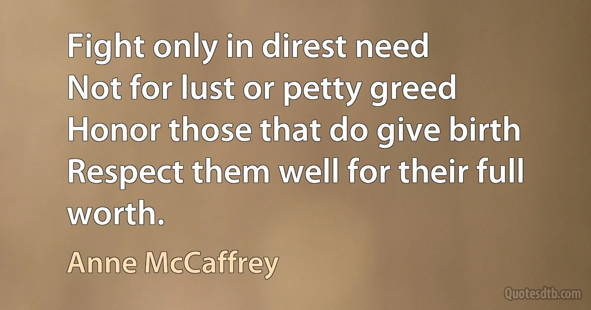 Fight only in direst need
Not for lust or petty greed
Honor those that do give birth
Respect them well for their full worth. (Anne McCaffrey)