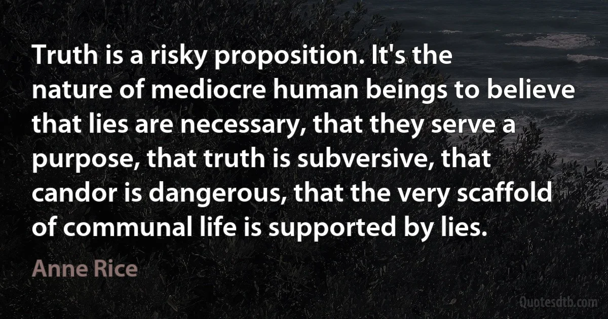 Truth is a risky proposition. It's the nature of mediocre human beings to believe that lies are necessary, that they serve a purpose, that truth is subversive, that candor is dangerous, that the very scaffold of communal life is supported by lies. (Anne Rice)