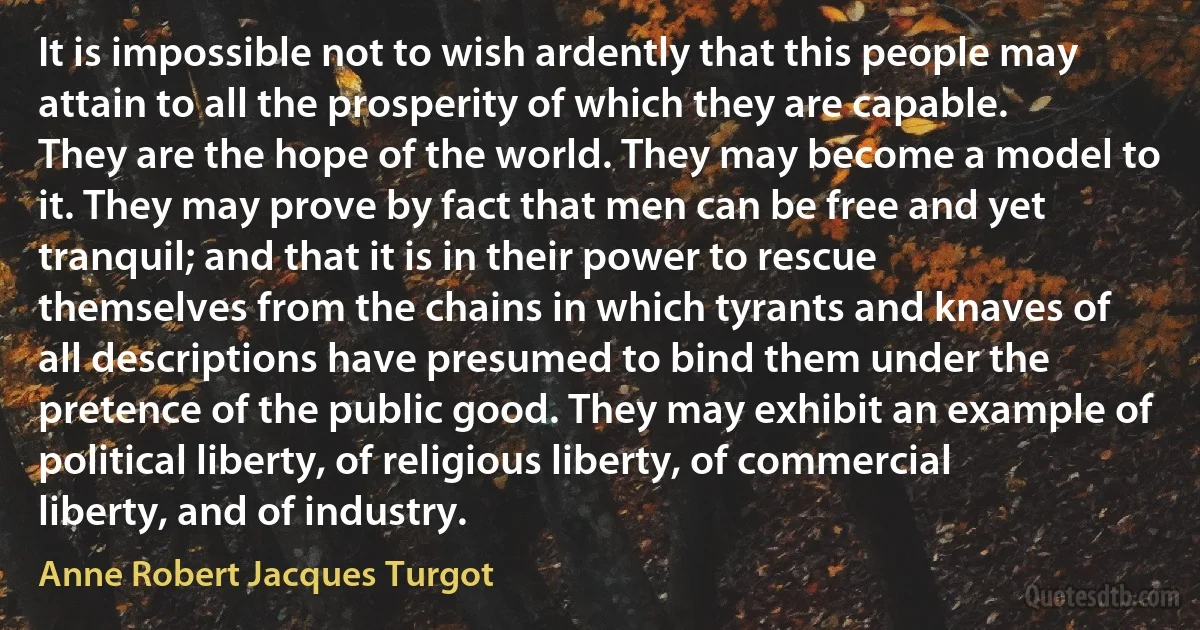 It is impossible not to wish ardently that this people may attain to all the prosperity of which they are capable. They are the hope of the world. They may become a model to it. They may prove by fact that men can be free and yet tranquil; and that it is in their power to rescue themselves from the chains in which tyrants and knaves of all descriptions have presumed to bind them under the pretence of the public good. They may exhibit an example of political liberty, of religious liberty, of commercial liberty, and of industry. (Anne Robert Jacques Turgot)