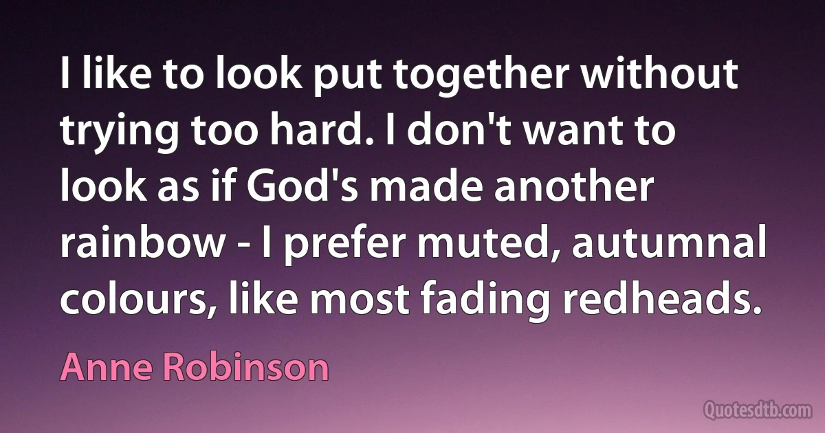 I like to look put together without trying too hard. I don't want to look as if God's made another rainbow - I prefer muted, autumnal colours, like most fading redheads. (Anne Robinson)