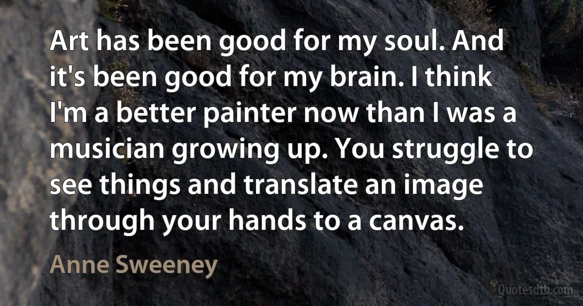 Art has been good for my soul. And it's been good for my brain. I think I'm a better painter now than I was a musician growing up. You struggle to see things and translate an image through your hands to a canvas. (Anne Sweeney)