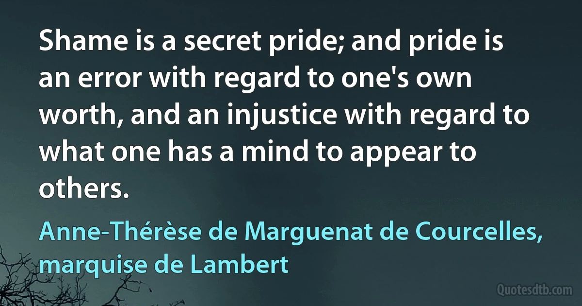 Shame is a secret pride; and pride is an error with regard to one's own worth, and an injustice with regard to what one has a mind to appear to others. (Anne-Thérèse de Marguenat de Courcelles, marquise de Lambert)