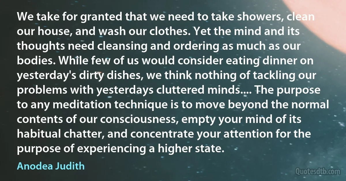 We take for granted that we need to take showers, clean our house, and wash our clothes. Yet the mind and its thoughts need cleansing and ordering as much as our bodies. While few of us would consider eating dinner on yesterday's dirty dishes, we think nothing of tackling our problems with yesterdays cluttered minds.... The purpose to any meditation technique is to move beyond the normal contents of our consciousness, empty your mind of its habitual chatter, and concentrate your attention for the purpose of experiencing a higher state. (Anodea Judith)