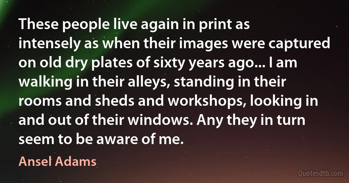 These people live again in print as intensely as when their images were captured on old dry plates of sixty years ago... I am walking in their alleys, standing in their rooms and sheds and workshops, looking in and out of their windows. Any they in turn seem to be aware of me. (Ansel Adams)