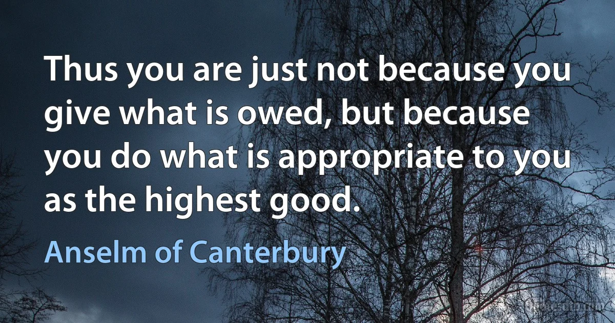 Thus you are just not because you give what is owed, but because you do what is appropriate to you as the highest good. (Anselm of Canterbury)