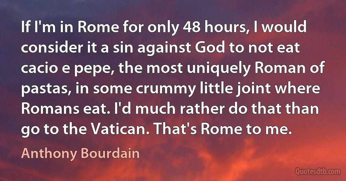 If I'm in Rome for only 48 hours, I would consider it a sin against God to not eat cacio e pepe, the most uniquely Roman of pastas, in some crummy little joint where Romans eat. I'd much rather do that than go to the Vatican. That's Rome to me. (Anthony Bourdain)