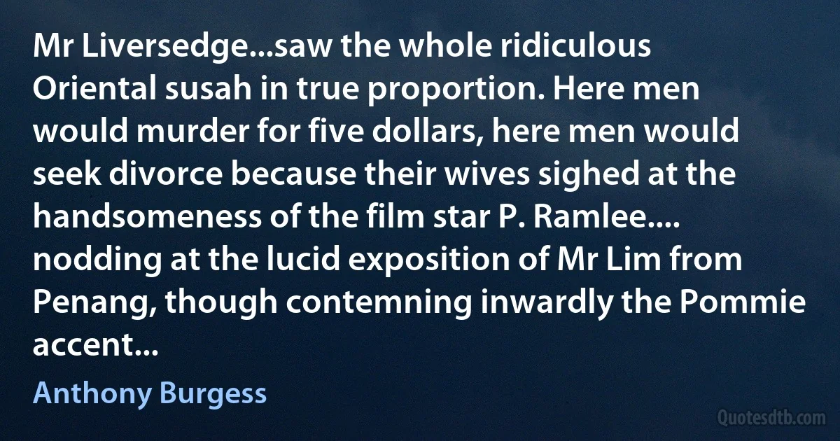 Mr Liversedge...saw the whole ridiculous Oriental susah in true proportion. Here men would murder for five dollars, here men would seek divorce because their wives sighed at the handsomeness of the film star P. Ramlee.... nodding at the lucid exposition of Mr Lim from Penang, though contemning inwardly the Pommie accent... (Anthony Burgess)