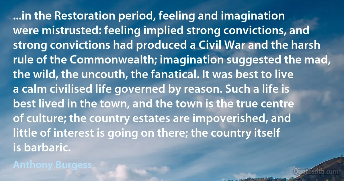 ...in the Restoration period, feeling and imagination were mistrusted: feeling implied strong convictions, and strong convictions had produced a Civil War and the harsh rule of the Commonwealth; imagination suggested the mad, the wild, the uncouth, the fanatical. It was best to live a calm civilised life governed by reason. Such a life is best lived in the town, and the town is the true centre of culture; the country estates are impoverished, and little of interest is going on there; the country itself is barbaric. (Anthony Burgess)