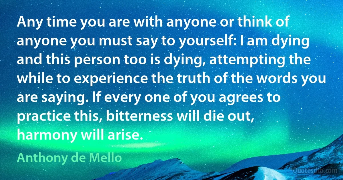 Any time you are with anyone or think of anyone you must say to yourself: I am dying and this person too is dying, attempting the while to experience the truth of the words you are saying. If every one of you agrees to practice this, bitterness will die out, harmony will arise. (Anthony de Mello)