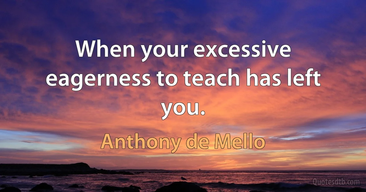 When your excessive eagerness to teach has left you. (Anthony de Mello)