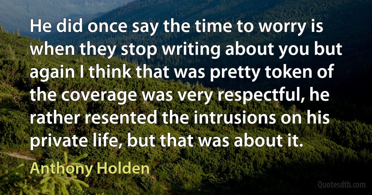 He did once say the time to worry is when they stop writing about you but again I think that was pretty token of the coverage was very respectful, he rather resented the intrusions on his private life, but that was about it. (Anthony Holden)