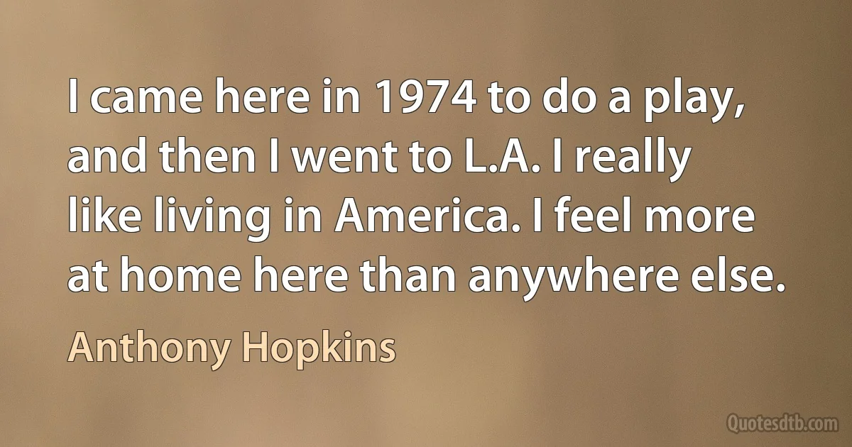 I came here in 1974 to do a play, and then I went to L.A. I really like living in America. I feel more at home here than anywhere else. (Anthony Hopkins)