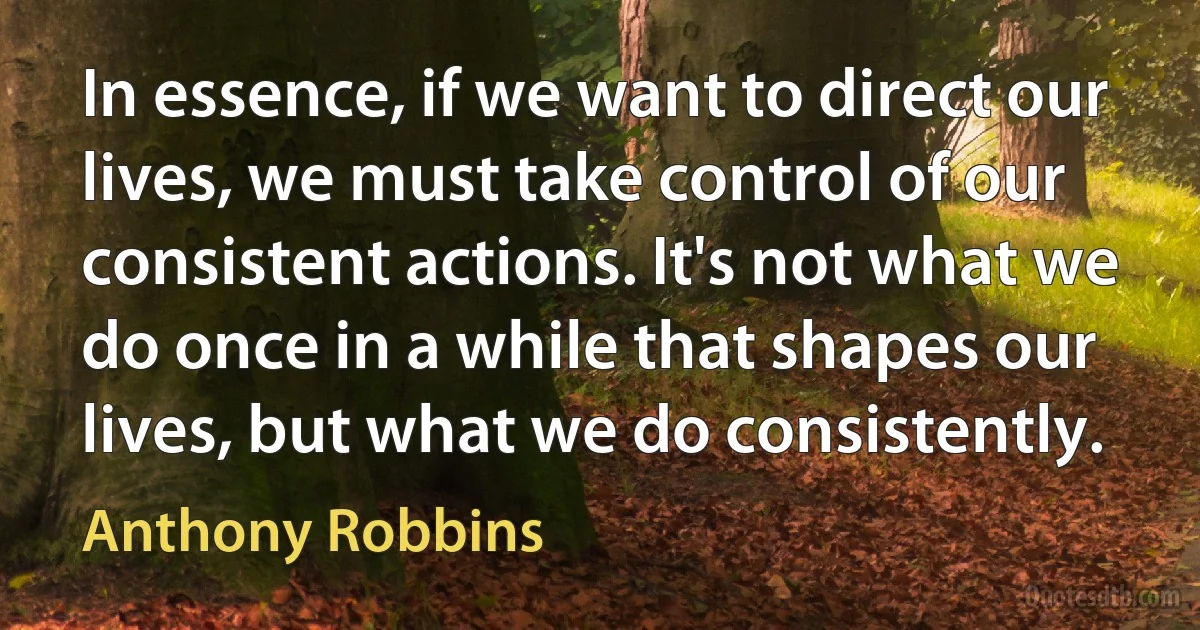 In essence, if we want to direct our lives, we must take control of our consistent actions. It's not what we do once in a while that shapes our lives, but what we do consistently. (Anthony Robbins)