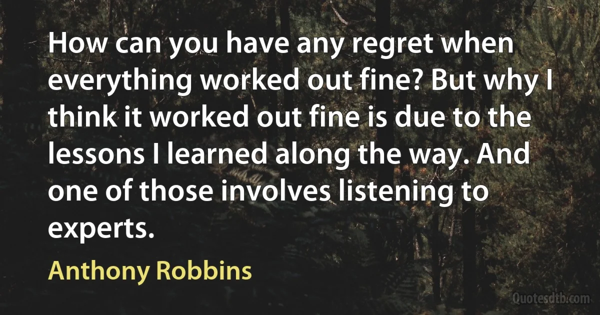 How can you have any regret when everything worked out fine? But why I think it worked out fine is due to the lessons I learned along the way. And one of those involves listening to experts. (Anthony Robbins)