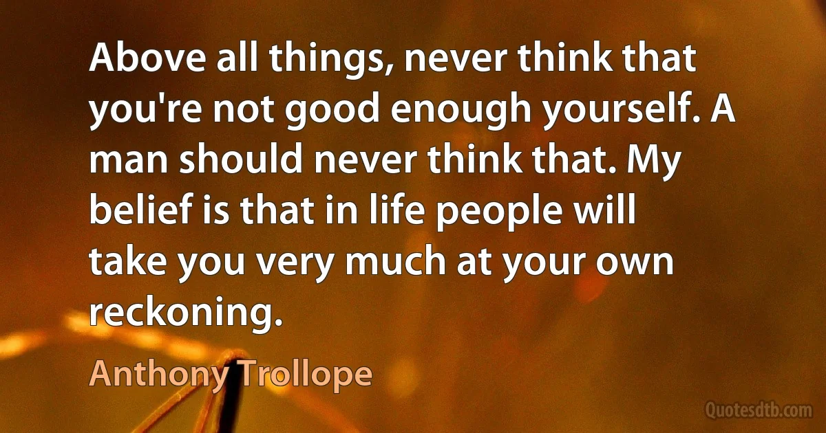 Above all things, never think that you're not good enough yourself. A man should never think that. My belief is that in life people will take you very much at your own reckoning. (Anthony Trollope)