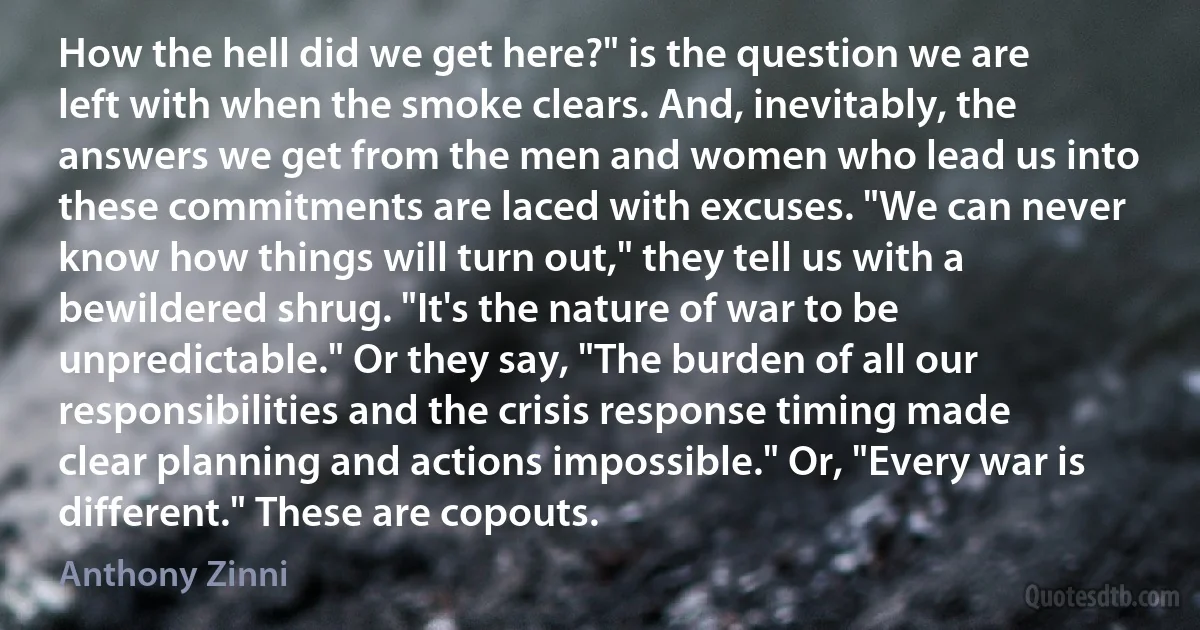 How the hell did we get here?" is the question we are left with when the smoke clears. And, inevitably, the answers we get from the men and women who lead us into these commitments are laced with excuses. "We can never know how things will turn out," they tell us with a bewildered shrug. "It's the nature of war to be unpredictable." Or they say, "The burden of all our responsibilities and the crisis response timing made clear planning and actions impossible." Or, "Every war is different." These are copouts. (Anthony Zinni)