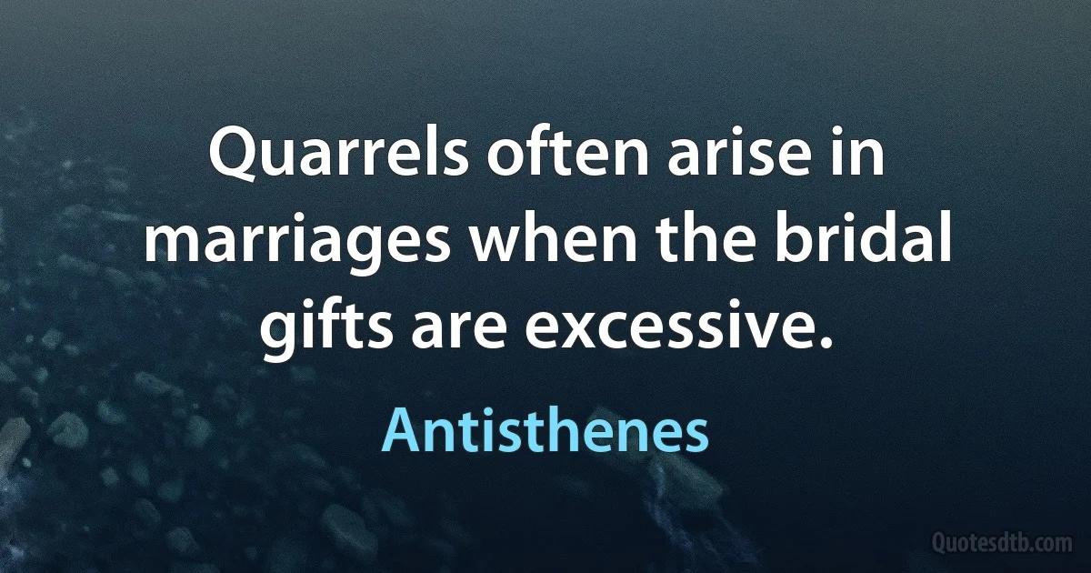 Quarrels often arise in marriages when the bridal gifts are excessive. (Antisthenes)