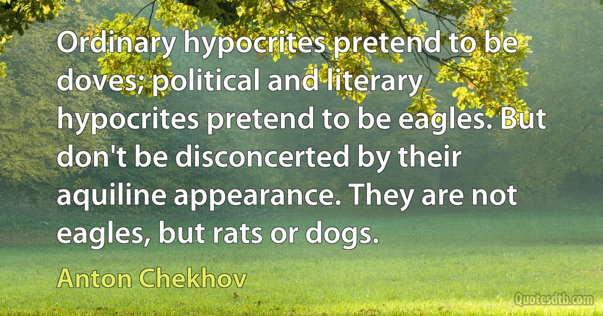 Ordinary hypocrites pretend to be doves; political and literary hypocrites pretend to be eagles. But don't be disconcerted by their aquiline appearance. They are not eagles, but rats or dogs. (Anton Chekhov)