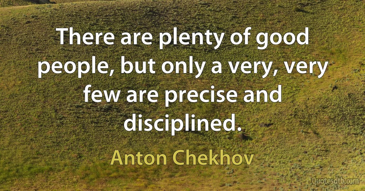 There are plenty of good people, but only a very, very few are precise and disciplined. (Anton Chekhov)